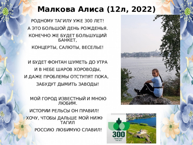 Малкова Алиса (12л, 2022) РОДНОМУ ТАГИЛУ УЖЕ 300 ЛЕТ! А ЭТО БОЛЬШОЙ ДЕНЬ РОЖДЕНЬЯ. КОНЕЧНО ЖЕ БУДЕТ БОЛЬШУЩИЙ БАНКЕТ, КОНЦЕРТЫ, САЛЮТЫ, ВЕСЕЛЬЕ! И БУДЕТ ФОНТАН ШУМЕТЬ ДО УТРА И В НЕБЕ ШАРОВ ХОРОВОДЫ, И ДАЖЕ ПРОБЛЕМЫ ОТСТУПЯТ ПОКА, ЗАБУДУТ ДЫМИТЬ ЗАВОДЫ!  МОЙ ГОРОД ИЗВЕСТНЫЙ И МНОЮ ЛЮБИМ.  ИСТОРИИ РЕЛЬСЫ ОН ПРАВИЛ!  ХОЧУ, ЧТОБЫ ДАЛЬШЕ МОЙ НИЖНИЙ ТАГИЛ  РОССИЮ ЛЮБИМУЮ СЛАВИЛ! 