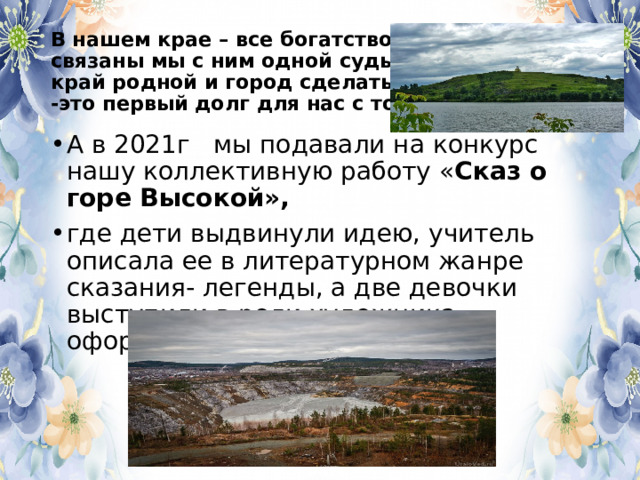 В нашем крае – все богатство наше,  связаны мы с ним одной судьбой,  край родной и город сделать краше  -это первый долг для нас с тобой А в 2021г мы подавали на конкурс нашу коллективную работу « Сказ о горе Высокой», где дети выдвинули идею, учитель описала ее в литературном жанре сказания- легенды, а две девочки выступили в роли художника –оформителя. 