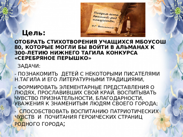  Цель: ОТОБРАТЬ СТИХОТВОРЕНИЯ УЧАЩИХСЯ МБОУСОШ 80, КОТОРЫЕ МОГЛИ БЫ ВОЙТИ В АЛЬМАНАХ К 300-ЛЕТИЮ НИЖНЕГО ТАГИЛА КОНКУРСА «СЕРЕБРЯНОЕ ПЕРЫШКО»  ЗАДАЧИ: - ПОЗНАКОМИТЬ ДЕТЕЙ С НЕКОТОРЫМИ ПИСАТЕЛЯМИ Н.ТАГИЛА И ЕГО ЛИТЕРАТУРНЫМИ ТРАДИЦИЯМИ, - ФОРМИРОВАТЬ ЭЛЕМЕНТАРНЫЕ ПРЕДСТАВЛЕНИЯ О ЛЮДЯХ, ПРОСЛАВИВШИХ СВОЙ КРАЙ. ВОСПИТЫВАТЬ ЧУВСТВО ПРИЗНАТЕЛЬНОСТИ, БЛАГОДАРНОСТИ, УВАЖЕНИЯ К ЗНАМЕНИТЫМ ЛЮДЯМ СВОЕГО ГОРОДА; - СПОСОБСТВОВАТЬ ВОСПИТАНИЮ ПАТРИОТИЧЕСКИХ ЧУВСТВ И ПОЧИТАНИЯ ГЕРОИЧЕСКИХ СТРАНИЦ РОДНОГО ГОРОДА ; 