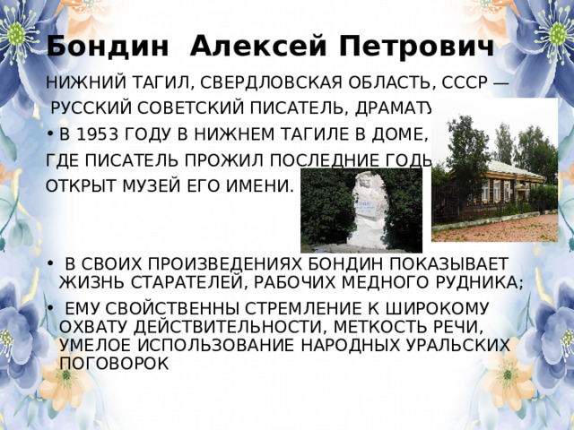 Бондин Алексей Петрович НИЖНИЙ ТАГИЛ, СВЕРДЛОВСКАЯ ОБЛАСТЬ, СССР —  РУССКИЙ СОВЕТСКИЙ ПИСАТЕЛЬ, ДРАМАТУРГ. В 1953 ГОДУ В НИЖНЕМ ТАГИЛЕ В ДОМЕ, ГДЕ ПИСАТЕЛЬ ПРОЖИЛ ПОСЛЕДНИЕ ГОДЫ, ОТКРЫТ МУЗЕЙ ЕГО ИМЕНИ.  В СВОИХ ПРОИЗВЕДЕНИЯХ БОНДИН ПОКАЗЫВАЕТ ЖИЗНЬ СТАРАТЕЛЕЙ, РАБОЧИХ МЕДНОГО РУДНИКА;  ЕМУ СВОЙСТВЕННЫ СТРЕМЛЕНИЕ К ШИРОКОМУ ОХВАТУ ДЕЙСТВИТЕЛЬНОСТИ, МЕТКОСТЬ РЕЧИ, УМЕЛОЕ ИСПОЛЬЗОВАНИЕ НАРОДНЫХ УРАЛЬСКИХ ПОГОВОРОК 