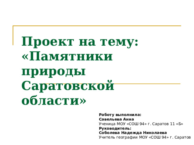 Проект на тему: «Памятники природы Саратовской области» Работу выполнила: Савельева Анна Ученица МОУ «СОШ 94» г. Саратов 11 «Б» Руководитель: Соболева Надежда Николаева Учитель географии МОУ «СОШ 94» г. Саратов 