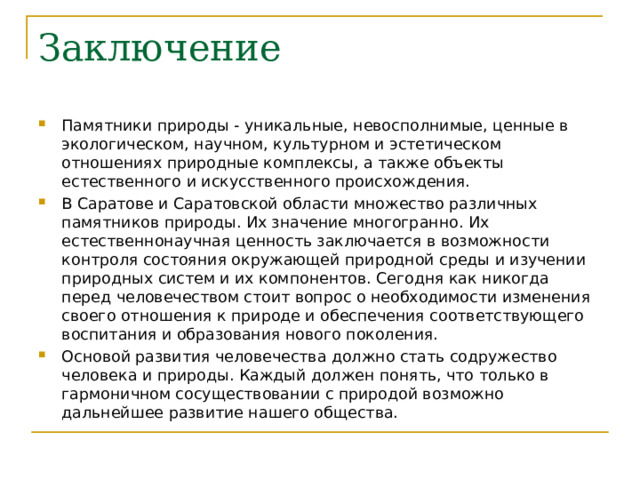 Заключение Памятники природы - уникальные, невосполнимые, ценные в экологическом, научном, культурном и эстетическом отношениях природные комплексы, а также объекты естественного и искусственного происхождения. В Саратове и Саратовской области множество различных памятников природы. Их значение многогранно. Их естественнонаучная ценность заключается в возможности контроля состояния окружающей природной среды и изучении природных систем и их компонентов. Сегодня как никогда перед человечеством стоит вопрос о необходимости изменения своего отношения к природе и обеспечения соответствующего воспитания и образования нового поколения. Основой развития человечества должно стать содружество человека и природы. Каждый должен понять, что только в гармоничном сосуществовании с природой возможно дальнейшее развитие нашего общества.    