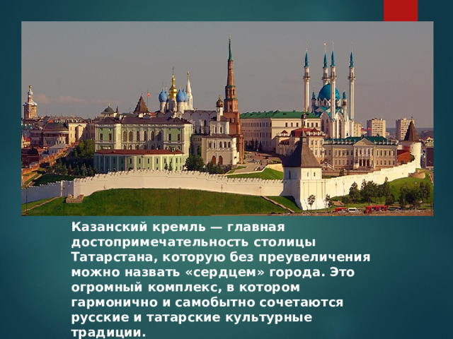 Казанский кремль — главная достопримечательность столицы Татарстана, которую без преувеличения можно назвать «сердцем» города. Это огромный комплекс, в котором гармонично и самобытно сочетаются русские и татарские культурные традиции. 