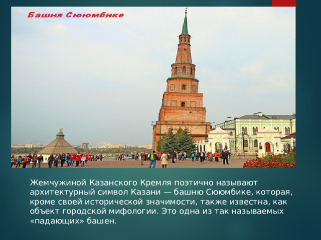 Жемчужиной Казанского Кремля поэтично называют архитектурный символ Казани — башню Сююмбике, которая, кроме своей исторической значимости, также известна, как объект городской мифологии. Это одна из так называемых «падающих» башен. 