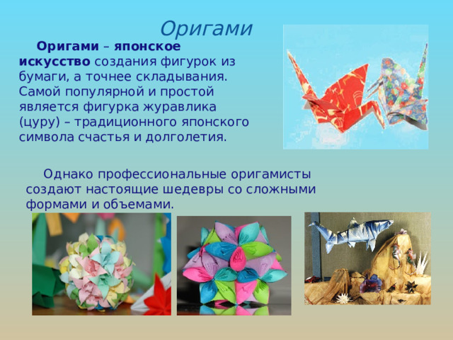 Оригами Оригами – японское искусство создания фигурок из бумаги, а точнее складывания. Самой популярной и простой является фигурка журавлика (цуру) – традиционного японского символа счастья и долголетия. Однако профессиональные оригамисты создают настоящие шедевры со сложными формами и объемами. 