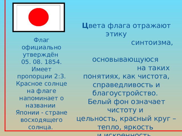 Ц вета флага отражают этику  синтоизма,  основывающуюся  на таких понятиях, как чистота, справедливость и благоустройство. Белый фон означает чистоту и цельность, красный круг – тепло, яркость и искренность. Флаг официально утверждён 05. 08. 1854. Имеет пропорции 2:3. Красное солнце на флаге напоминает о названии Японии - стране восходящего солнца. 