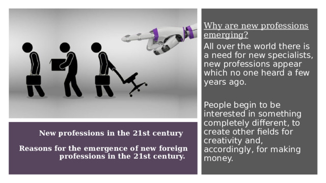 Why are new professions emerging? All over the world there is a need for new specialists, new professions appear which no one heard a few years ago. People begin to be interested in something completely different, to create other fields for creativity and, accordingly, for making money. New professions in the 21st century       Reasons for the emergence of new foreign professions in the 21st century.    