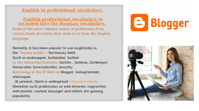 English in professional vocabulary    English professional vocabulary is included into the Russian vocabulary.    Some of the most common names of professions from various fields of activity that came to us from the English language: Recently, it has been popular to use anglicisms in the  