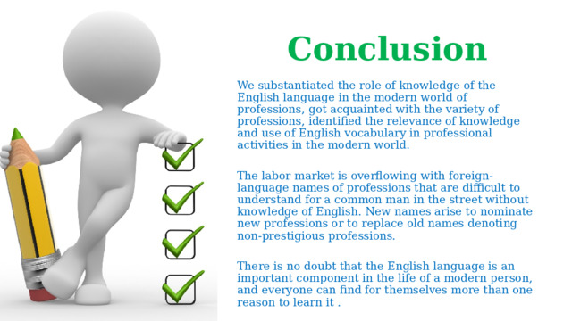 Conclusion   We substantiated the role of knowledge of the English language in the modern world of professions, got acquainted with the variety of professions, identified the relevance of knowledge and use of English vocabulary in professional activities in the modern world. The labor market is overflowing with foreign-language names of professions that are difficult to understand for a common man in the street without knowledge of English. New names arise to nominate new professions or to replace old names denoting non-prestigious professions.  There is no doubt that the English language is an important component in the life of a modern person, and everyone can find for themselves more than one reason to learn it  .  