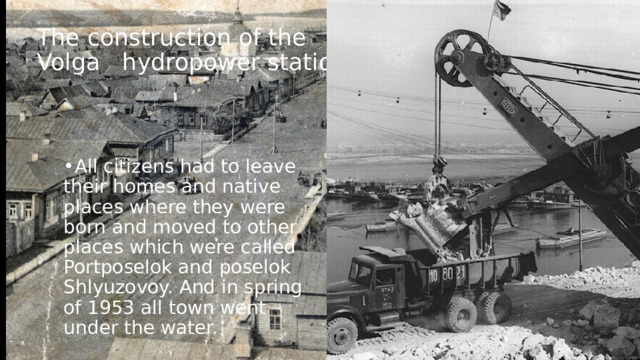 The construction of the Volga hydropower station All citizens had to leave their homes and native places where they were born and moved to other places which were called Portposelok and poselok Shlyuzovoy. And in spring of 1953 all town went under the water. 
