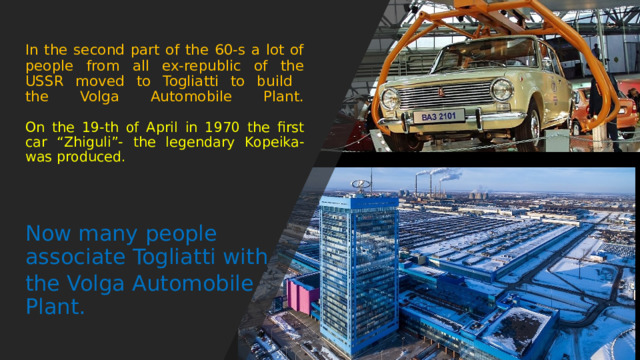 In the second part of the 60-s a lot of people from all ex-republic of the USSR moved to Togliatti to build  the Volga Automobile Plant.    On the 19-th of April in 1970 the first car “Zhiguli”- the legendary Kopeika-was produced. Now many people associate Togliatti with the Volga Automobile Plant. 