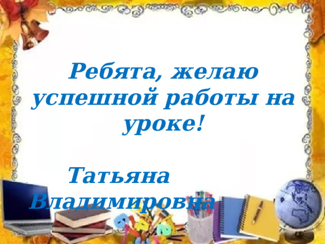 Ребята, желаю успешной работы на уроке!   Татьяна Владимировна