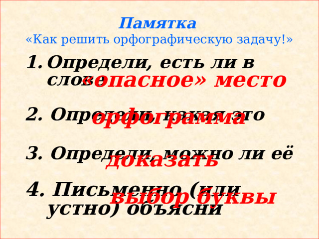 Памятка  «Как решить орфографическую задачу!» Определи, есть ли в слове  2. Определи, какая это  3. Определи, можно ли её  4. Письменно (или устно) объясни «опасное» место орфограмма доказать выбор буквы