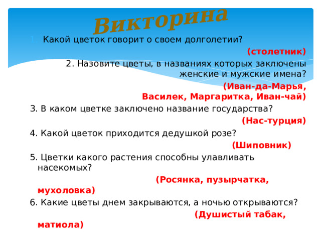 Викторина Какой цветок говорит о своем долголетии? (столетник) 2. Назовите цветы, в названиях которых заключены женские и мужские имена?  (Иван-да-Марья, Василек, Маргаритка, Иван-чай) 3. В каком цветке заключено название государства? (Нас-турция) 4. Какой цветок приходится дедушкой розе?  (Шиповник) 5. Цветки какого растения способны улавливать насекомых?  (Росянка, пузырчатка, мухоловка) 6. Какие цветы днем закрываются, а ночью открываются?  (Душистый табак, матиола) 