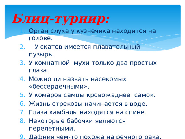 Блиц-турнир: Орган слуха у кузнечика находится на голове.  У скатов имеется плавательный пузырь. У комнатной мухи только два простых глаза. Можно ли назвать насекомых «бессердечными». У комаров самцы кровожаднее самок. Жизнь стрекозы начинается в воде. Глаза камбалы находятся на спине. Некоторые бабочки являются перелетными. Дафния чем-то похожа на речного рака. У кальмара есть глаза. 