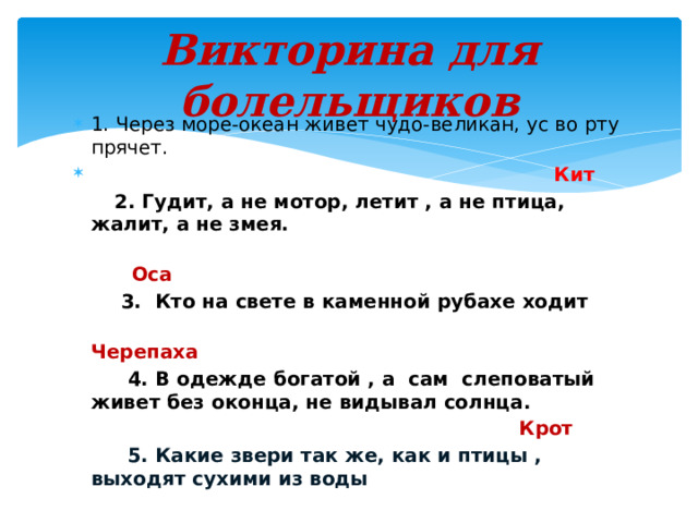 Викторина для болельщиков 1. Через море-океан живет чудо-великан, ус во рту прячет.   Кит  2. Гудит, а не мотор, летит , а не птица, жалит, а не змея.  Оса  3. Кто на свете в каменной рубахе ходит  Черепаха  4. В одежде богатой , а сам слеповатый живет без оконца, не видывал солнца.  Крот  5. Какие звери так же, как и птицы , выходят сухими из воды 