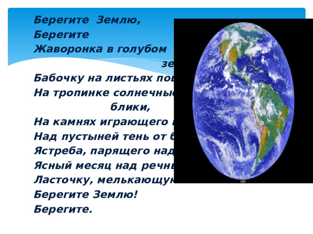 Берегите Землю, Берегите Жаворонка в голубом  зените, Бабочку на листьях повелики, На тропинке солнечные  блики, На камнях играющего краба Над пустыней тень от баобаба Ястреба, парящего над полем Ясный месяц над речным покоем, Ласточку, мелькающую в небе. Берегите Землю! Берегите. 