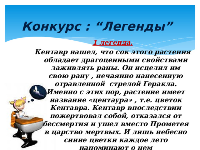 Конкурс : “Легенды”  1 легенда. Кентавр нашел, что сок этого растения обладает драгоценными свойствами заживлять раны. Он исцелил им свою рану , нечаянно нанесенную отравленной стрелой Геракла. Именно с этих пор, растение имеет название «центаура» , т.е. цветок Кентавра. Кентавр впоследствии пожертвовал собой, отказался от бессмертия и ушел вместо Прометея в царство мертвых. И лишь небесно синие цветки каждое лето напоминают о нем  