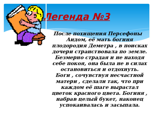 Легенда №3  После похищения Персефоны Аидом, её мать богиня плодородия Деметра , в поисках дочери странствовала по земле. Безмерно страдая и не находя себе покоя, она была не в силах остановиться и отдохнуть. Боги , сочувствуя несчастной матери , сделали так, что при каждом её шаге вырастал цветок красного цвета. Богиня , набрав целый букет, наконец успокаивалась и засыпала. 