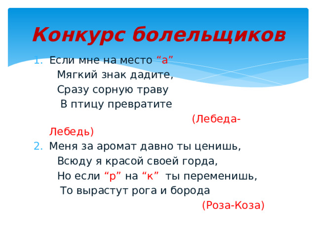 Конкурс болельщиков Если мне на место “а”  Мягкий знак дадите,  Сразу сорную траву  В птицу превратите  (Лебеда- Лебедь) Меня за аромат давно ты ценишь,  Всюду я красой своей горда,  Но если “р” на “к” ты переменишь,  То вырастут рога и борода  (Роза-Коза) 