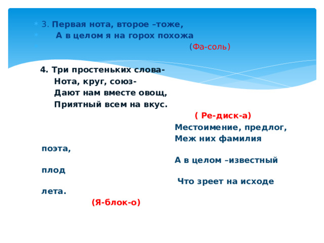 3. Первая нота, второе –тоже,  А в целом я на горох похожа  ( Фа-соль)  4. Три простеньких слова-  Нота, круг, союз-  Дают нам вместе овощ,  Приятный всем на вкус.  ( Ре-диск-а)  Местоимение, предлог,  Меж них фамилия поэта,  А в целом –известный плод  Что зреет на исходе лета.  (Я-блок-о) 