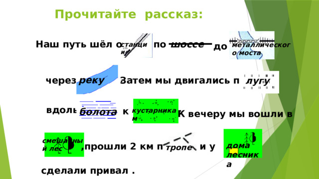 Прочитайте рассказ: Наш путь шёл от шоссе по до станци и металлического моста реку . Затем мы двигались по через лугу . вдоль к болота кустарникам К вечеру мы вошли в смешанный лес и у  ,прошли 2 км по  дома лесника тропе сделали привал .