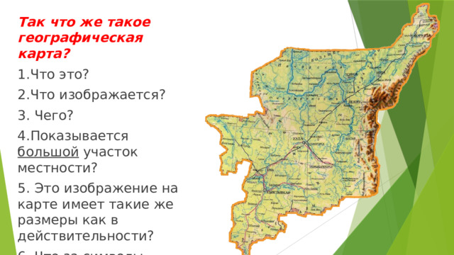 Так что же такое географическая карта? 1.Что это? 2.Что изображается? 3. Чего? 4.Показывается большой участок местности? 5. Это изображение на карте имеет такие же размеры как в действительности? 6. Что за символы показаны?