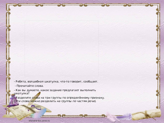 - Ребята, волшебная шкатулка, что-то говорит, сообщает.  - Прочитайте слова. - Как вы думаете, какое задание предлагает выполнить шкатулка? - Разделите слова на три группы по определённому признаку. ( Эти слова можно разделить на группы по частям речи ).