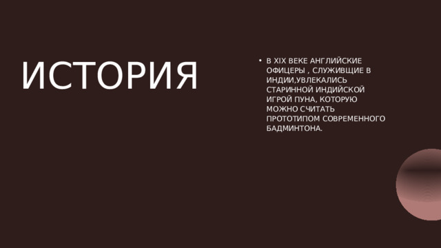 ИСТОРИЯ В XIX ВЕКЕ АНГЛИЙСКИЕ ОФИЦЕРЫ , СЛУЖИВЩИЕ В ИНДИИ,УВЛЕКАЛИСЬ СТАРИННОЙ ИНДИЙСКОЙ ИГРОЙ ПУНА, КОТОРУЮ МОЖНО СЧИТАТЬ ПРОТОТИПОМ СОВРЕМЕННОГО БАДМИНТОНА. 