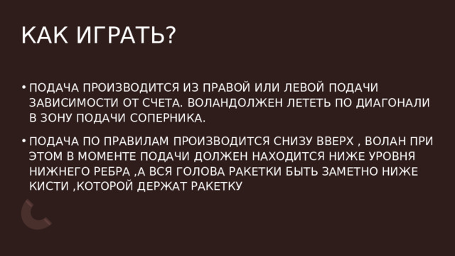 КАК ИГРАТЬ? ПОДАЧА ПРОИЗВОДИТСЯ ИЗ ПРАВОЙ ИЛИ ЛЕВОЙ ПОДАЧИ ЗАВИСИМОСТИ ОТ СЧЕТА. ВОЛАНДОЛЖЕН ЛЕТЕТЬ ПО ДИАГОНАЛИ В ЗОНУ ПОДАЧИ СОПЕРНИКА. ПОДАЧА ПО ПРАВИЛАМ ПРОИЗВОДИТСЯ СНИЗУ ВВЕРХ , ВОЛАН ПРИ ЭТОМ В МОМЕНТЕ ПОДАЧИ ДОЛЖЕН НАХОДИТСЯ НИЖЕ УРОВНЯ НИЖНЕГО РЕБРА ,А ВСЯ ГОЛОВА РАКЕТКИ БЫТЬ ЗАМЕТНО НИЖЕ КИСТИ ,КОТОРОЙ ДЕРЖАТ РАКЕТКУ 