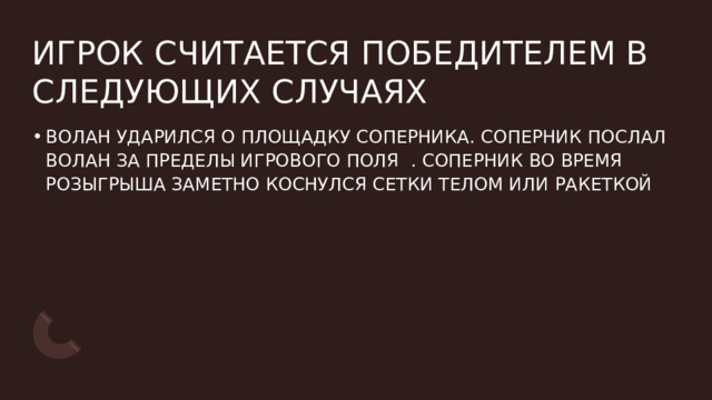 ИГРОК СЧИТАЕТСЯ ПОБЕДИТЕЛЕМ В СЛЕДУЮЩИХ СЛУЧАЯХ ВОЛАН УДАРИЛСЯ О ПЛОЩАДКУ СОПЕРНИКА. СОПЕРНИК ПОСЛАЛ ВОЛАН ЗА ПРЕДЕЛЫ ИГРОВОГО ПОЛЯ  . СОПЕРНИК ВО ВРЕМЯ РОЗЫГРЫША ЗАМЕТНО КОСНУЛСЯ СЕТКИ ТЕЛОМ ИЛИ РАКЕТКОЙ  