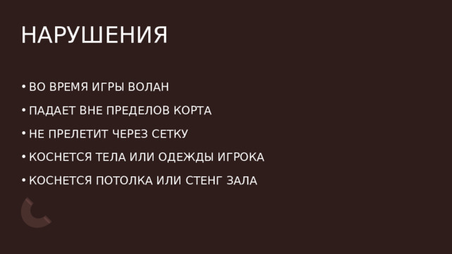 НАРУШЕНИЯ ВО ВРЕМЯ ИГРЫ ВОЛАН  ПАДАЕТ ВНЕ ПРЕДЕЛОВ КОРТА НЕ ПРЕЛЕТИТ ЧЕРЕЗ СЕТКУ КОСНЕТСЯ ТЕЛА ИЛИ ОДЕЖДЫ ИГРОКА  КОСНЕТСЯ ПОТОЛКА ИЛИ СТЕНГ ЗАЛА 