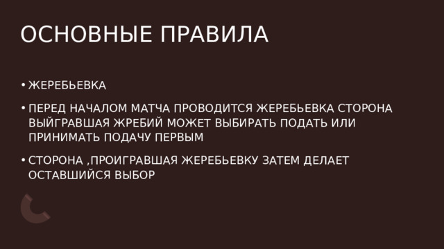 ОСНОВНЫЕ ПРАВИЛА ЖЕРЕБЬЕВКА  ПЕРЕД НАЧАЛОМ МАТЧА ПРОВОДИТСЯ ЖЕРЕБЬЕВКА СТОРОНА ВЫЙГРАВШАЯ ЖРЕБИЙ МОЖЕТ ВЫБИРАТЬ ПОДАТЬ ИЛИ ПРИНИМАТЬ ПОДАЧУ ПЕРВЫМ   СТОРОНА ,ПРОИГРАВШАЯ ЖЕРЕБЬЕВКУ ЗАТЕМ ДЕЛАЕТ ОСТАВШИЙСЯ ВЫБОР  