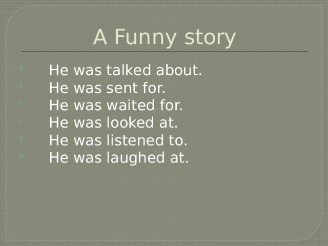 A Funny story  He was talked about.  He was sent for.  He was waited for.  He was looked at.  He was listened to.  He was laughed at. 