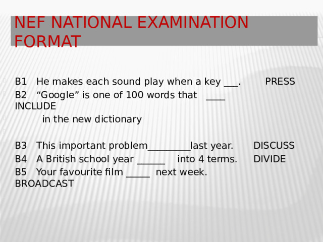 NEF National Examination Format B1 He makes each sound play when a key ___. PRESS B2 “Google” is one of 100 words that ____ INCLUDE  in the new dictionary B3 This important problem_________last year.  DISCUSS B4 A British school year ______ into 4 terms.  DIVIDE  B5 Your favourite film _____ next week. BROADCAST 