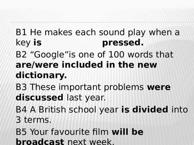 B1 He makes each sound play when a key is  pressed. B2 “Google”is one of 100 words that are/were included in the new dictionary. B3 These important problems were discussed last year. B4 A British school year is divided into 3 terms. B5 Your favourite film will be broadcast next week. 