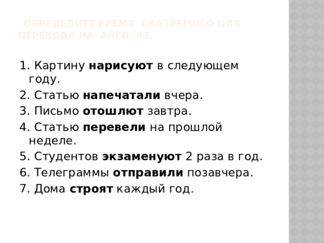  Определите время сказуемого для перевода на англ. яз.   1. Картину нарисуют в следующем году. 2. Статью напечатали вчера. 3. Письмо отошлют завтра. 4. Статью перевели на прошлой неделе. 5. Студентов экзаменуют 2 раза в год. 6. Телеграммы отправили позавчера. 7. Дома строят каждый год.   