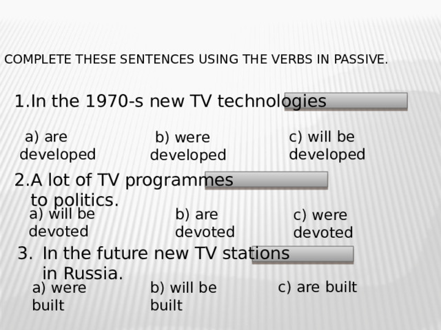 Complete these sentences using the verbs in Passive.   1.In the 1970-s new TV technologies  а) are developed c) will be developed  b) were developed A lot of TV programmes to politics. a) will be devoted b) are devoted c) were devoted In the future new TV stations in Russia. c) are built a) were built b) will be built 