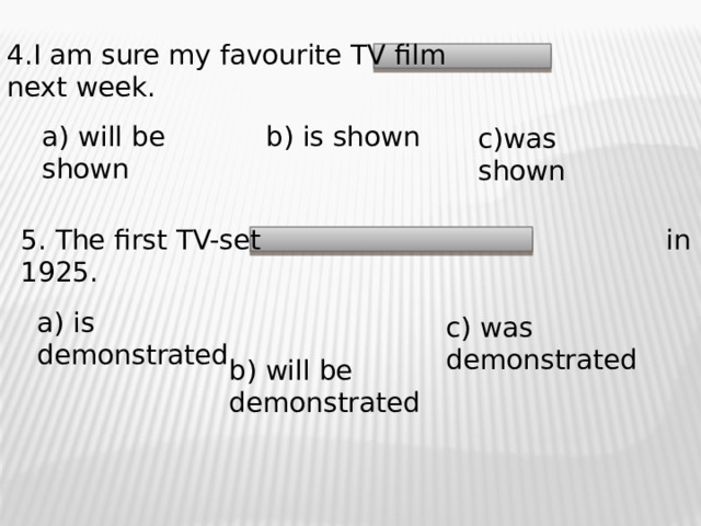 4.I am sure my favourite TV film next week. a) will be shown b) is shown c)was shown 5. The first TV-set in 1925. a) is demonstrated c) was demonstrated b) will be demonstrated 