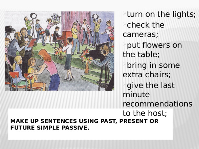 turn on the lights; check the cameras; put flowers on the table; bring in some extra chairs; give the last minute recommendations to the host; Make up sentences using Past, Present or Future Simple Passive. 