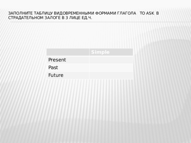 Заполните таблицу видовременными формами глагола to ask в страдательном залоге в 3 лице ед.ч.   Simple Present Past Future 