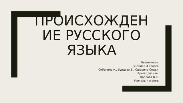 Происхождение русского языка Выполнили: ученики 4 класса Собенина А., Бурцева Е., Ошарина Софья Руководитель: Фролова В.К. Учитель-логопед 