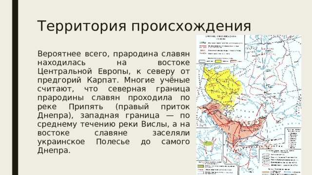 Территория происхождения Вероятнее всего, прародина славян находилась на востоке Центральной Европы, к северу от предгорий Карпат. Многие учёные считают, что северная граница прародины славян проходила по реке Припять (правый приток Днепра), западная граница — по среднему течению реки Вислы, а на востоке славяне заселяли украинское Полесье до самого Днепра. 