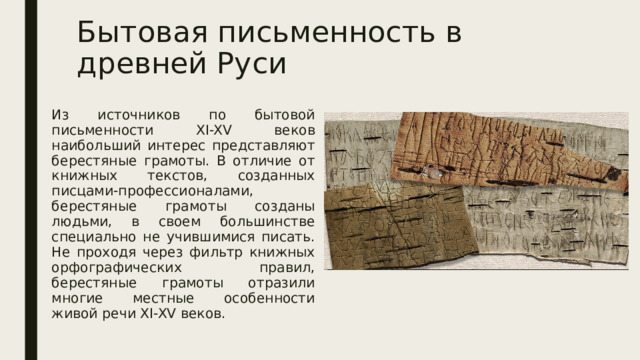 Бытовая письменность в древней Руси Из источников по бытовой письменности XI-XV веков наибольший интерес представляют берестяные грамоты. В отличие от книжных текстов, созданных писцами-профессионалами, берестяные грамоты созданы людьми, в своем большинстве специально не учившимися писать. Не проходя через фильтр книжных орфографических правил, берестяные грамоты отразили многие местные особенности живой речи XI-XV веков. 