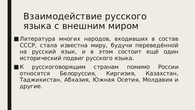 Взаимодействие русского языка с внешним миром Литература многих народов, входивших в состав СССР, стала известна миру, будучи переведённой на русский язык, и в этом состоит ещё один исторический подвиг русского языка. К русскоговорящим странам помимо России относятся Белоруссия, Киргизия, Казахстан, Таджикистан, Абхазия, Южная Осетия, Молдавия и другие. 