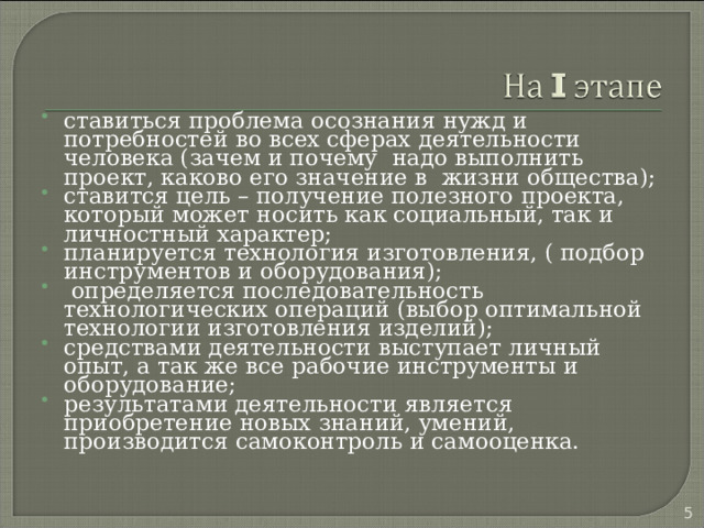 ставиться проблема осознания нужд и потребностей во всех сферах деятельности человека (зачем и почему надо выполнить проект, каково его значение в жизни общества); ставится цель – получение полезного проекта, который может носить как социальный, так и личностный характер; планируется технология изготовления, ( подбор инструментов и оборудования);  определяется последовательность технологических операций (выбор оптимальной технологии изготовления изделий); средствами деятельности выступает личный опыт, а так же все рабочие инструменты и оборудование; результатами деятельности является приобретение новых знаний, умений, производится самоконтроль и самооценка. 4 
