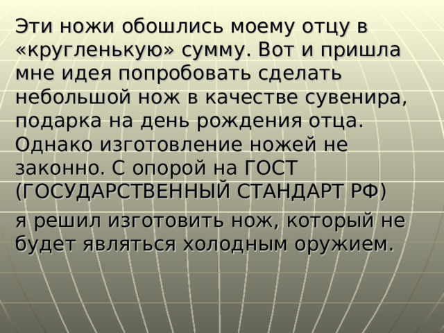 Эти ножи обошлись моему отцу в «кругленькую» сумму. Вот и пришла мне идея попробовать сделать небольшой нож в качестве сувенира, подарка на день рождения отца. Однако изготовление ножей не законно. С опорой на ГОСТ (ГОСУДАРСТВЕННЫЙ СТАНДАРТ РФ) я решил изготовить нож, который не будет являться холодным оружием. 