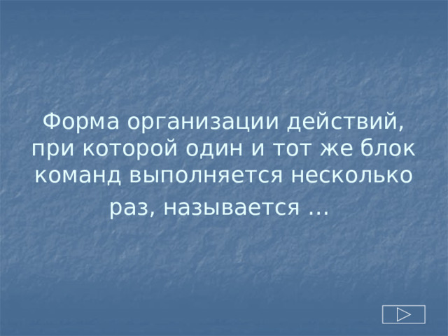 Форма организации действий, при которой один и тот же блок команд выполняется несколько раз, называется …  