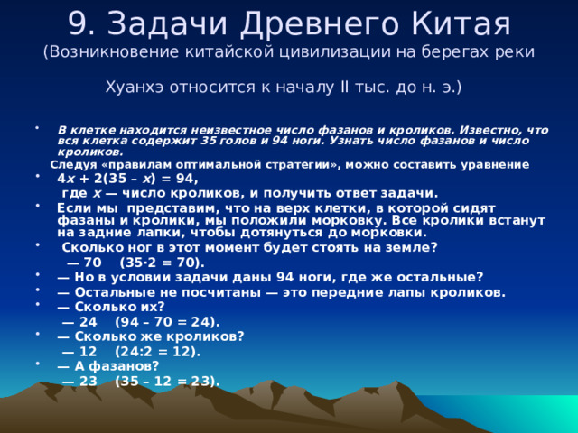 9. Задачи Древнего Китая  (Возникновение китайской цивилизации на берегах реки Хуанхэ относится к началу II тыс. до н. э.)    В клетке находится неизвестное число фазанов и кроликов. Известно, что вся клетка содержит 35 голов и 94 ноги. Узнать число фазанов и число кроликов.  Следуя «правилам оптимальной стратегии», можно составить уравнение 4 x + 2(35 – x ) = 94,  где x — число кроликов, и получить ответ задачи. Если мы представим, что на верх клетки, в которой сидят фазаны и кролики, мы положили морковку. Все кролики встанут на задние лапки, чтобы дотянуться до морковки.  Сколько ног в этот момент будет стоять на земле? — 70    (35·2 = 70). — Но в условии задачи даны 94 ноги, где же остальные? — Остальные не посчитаны — это передние лапы кроликов. — Сколько их? — 24    (94 – 70 = 24). — Сколько же кроликов? — 12    (24:2 = 12). — А фазанов?  — 23    (35 – 12 = 23). 