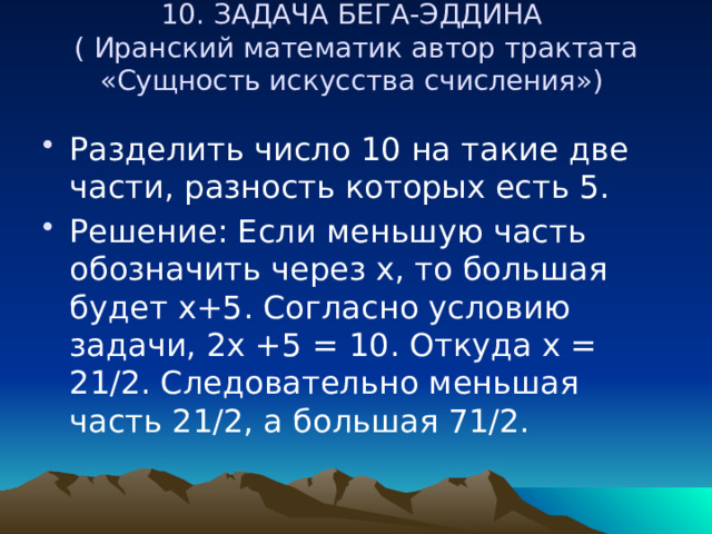 10. ЗАДАЧА БЕГА-ЭДДИНА  ( Иранский математик автор трактата «Сущность искусства счисления»)   Разделить число 10 на такие две части, разность которых есть 5. Решение: Если меньшую часть обозначить через х, то большая будет х+5. Согласно условию задачи, 2х +5 = 10. Откуда х = 21/2. Следовательно меньшая часть 21/2, а большая 71/2. 